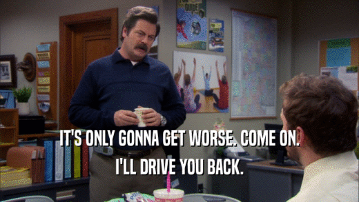 IT'S ONLY GONNA GET WORSE. COME ON. I'LL DRIVE YOU BACK. 