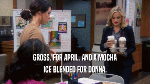 GROSS. FOR APRIL. AND A MOCHA ICE BLENDED FOR DONNA. 