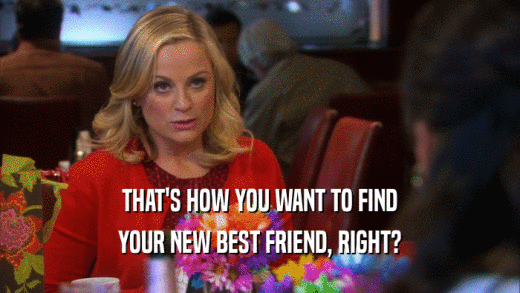 THAT'S HOW YOU WANT TO FIND YOUR NEW BEST FRIEND, RIGHT? 