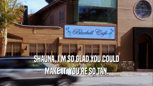 SHAUNA, I'M SO GLAD YOU COULD MAKE IT. YOU'RE SO TAN. 