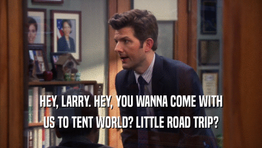 HEY, LARRY. HEY, YOU WANNA COME WITH US TO TENT WORLD? LITTLE ROAD TRIP? 