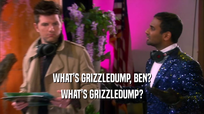 WHAT'S GRIZZLEDUMP, BEN? WHAT'S GRIZZLEDUMP? 