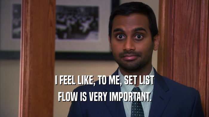 I FEEL LIKE, TO ME, SET LIST FLOW IS VERY IMPORTANT. 