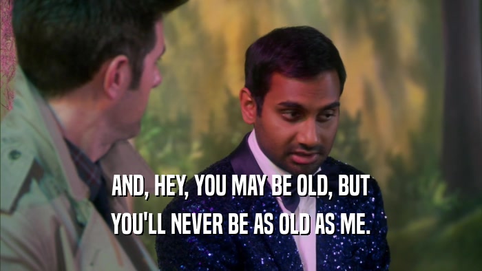 AND, HEY, YOU MAY BE OLD, BUT YOU'LL NEVER BE AS OLD AS ME. 