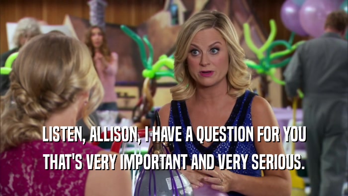 LISTEN, ALLISON, I HAVE A QUESTION FOR YOU THAT'S VERY IMPORTANT AND VERY SERIOUS. 