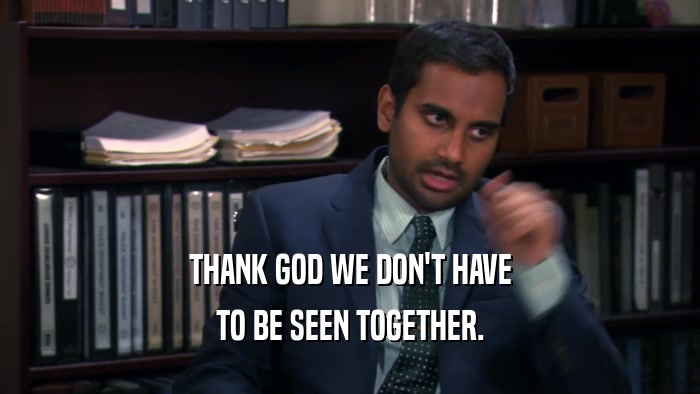THANK GOD WE DON'T HAVE TO BE SEEN TOGETHER. 