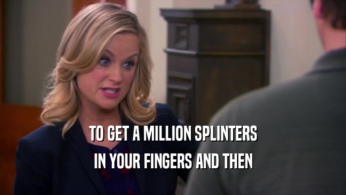 TO GET A MILLION SPLINTERS IN YOUR FINGERS AND THEN 