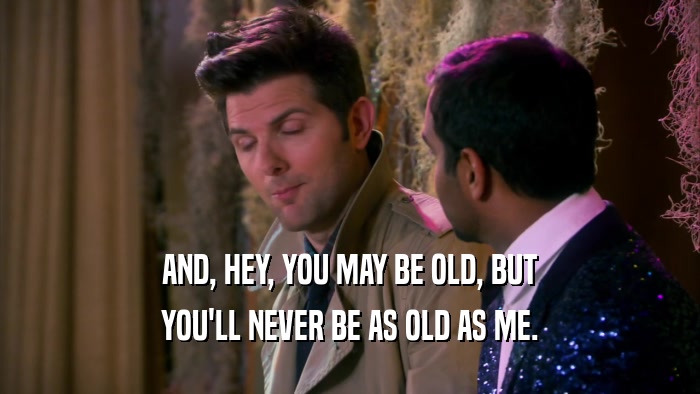 AND, HEY, YOU MAY BE OLD, BUT YOU'LL NEVER BE AS OLD AS ME. 