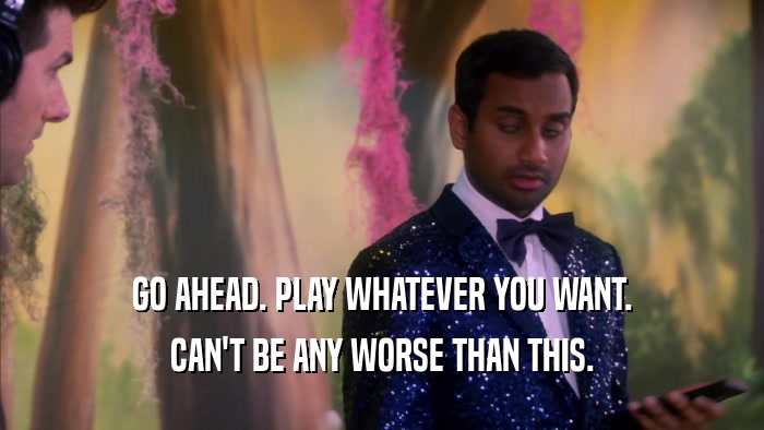 GO AHEAD. PLAY WHATEVER YOU WANT. CAN'T BE ANY WORSE THAN THIS. 