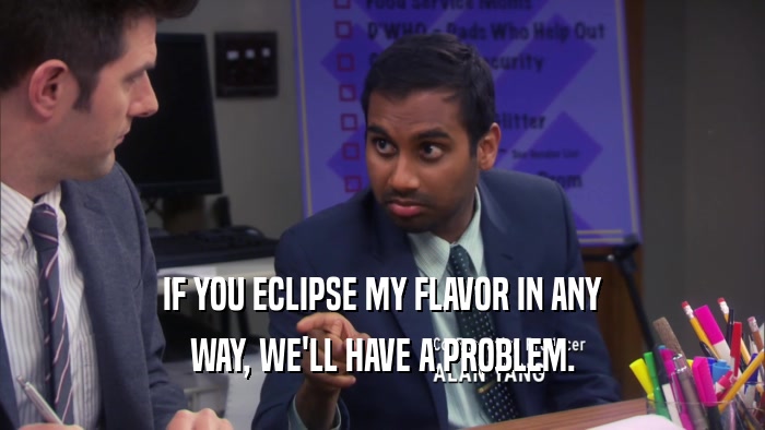 IF YOU ECLIPSE MY FLAVOR IN ANY WAY, WE'LL HAVE A PROBLEM. 