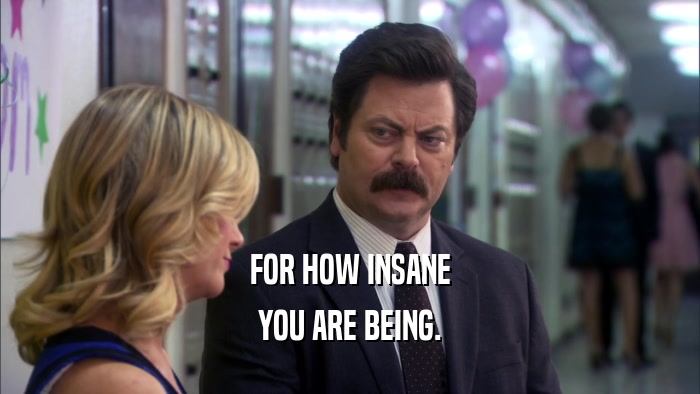 FOR HOW INSANE YOU ARE BEING. 