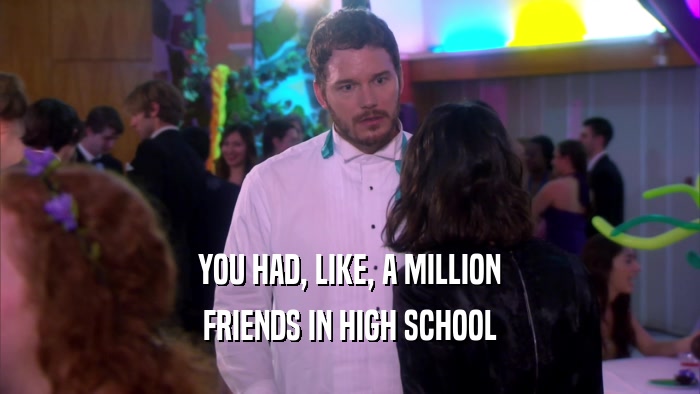 YOU HAD, LIKE, A MILLION FRIENDS IN HIGH SCHOOL 
