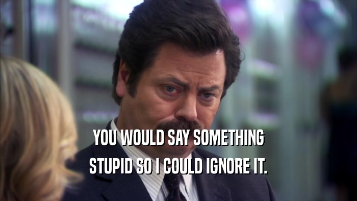 YOU WOULD SAY SOMETHING STUPID SO I COULD IGNORE IT. 