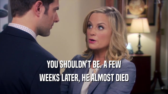 YOU SHOULDN'T BE. A FEW WEEKS LATER, HE ALMOST DIED 