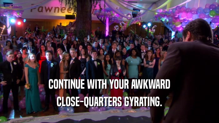 CONTINUE WITH YOUR AWKWARD CLOSE-QUARTERS GYRATING. 