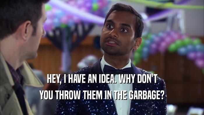 HEY, I HAVE AN IDEA. WHY DON'T YOU THROW THEM IN THE GARBAGE? 