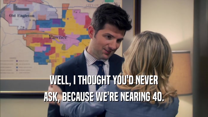 WELL, I THOUGHT YOU'D NEVER ASK, BECAUSE WE'RE NEARING 40. 