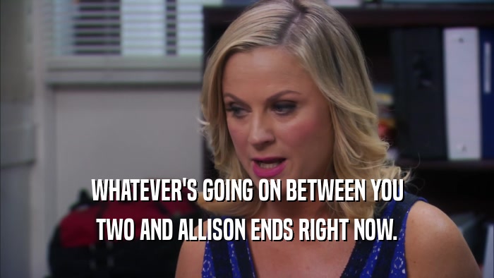 WHATEVER'S GOING ON BETWEEN YOU TWO AND ALLISON ENDS RIGHT NOW. 