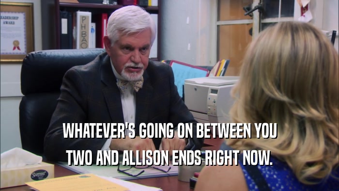 WHATEVER'S GOING ON BETWEEN YOU TWO AND ALLISON ENDS RIGHT NOW. 