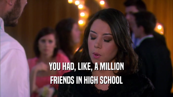 YOU HAD, LIKE, A MILLION FRIENDS IN HIGH SCHOOL 