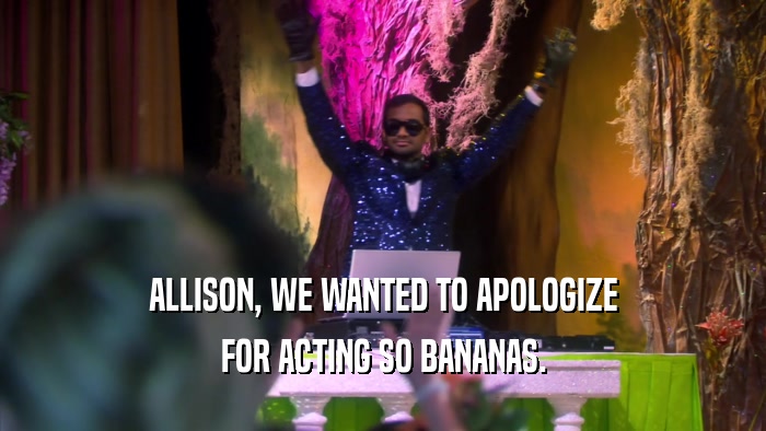 ALLISON, WE WANTED TO APOLOGIZE FOR ACTING SO BANANAS. 