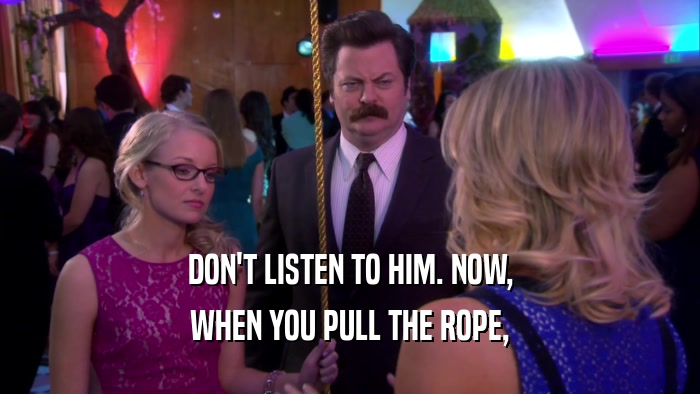 DON'T LISTEN TO HIM. NOW, WHEN YOU PULL THE ROPE, 