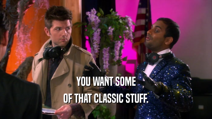 YOU WANT SOME OF THAT CLASSIC STUFF. 
