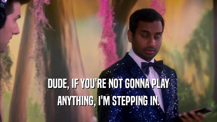 DUDE, IF YOU'RE NOT GONNA PLAY ANYTHING, I'M STEPPING IN. 