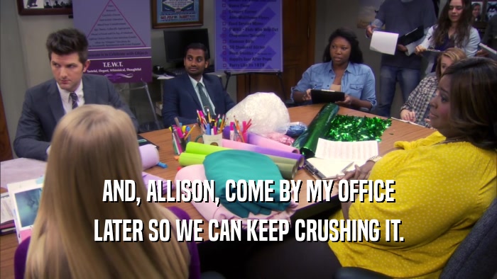 AND, ALLISON, COME BY MY OFFICE LATER SO WE CAN KEEP CRUSHING IT. 