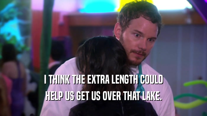 I THINK THE EXTRA LENGTH COULD HELP US GET US OVER THAT LAKE. 