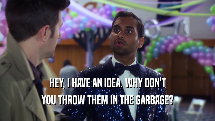 HEY, I HAVE AN IDEA. WHY DON'T YOU THROW THEM IN THE GARBAGE? 