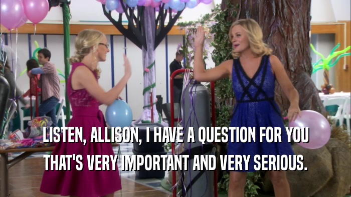 LISTEN, ALLISON, I HAVE A QUESTION FOR YOU THAT'S VERY IMPORTANT AND VERY SERIOUS. 
