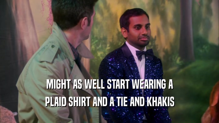 MIGHT AS WELL START WEARING A PLAID SHIRT AND A TIE AND KHAKIS 