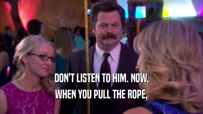 DON'T LISTEN TO HIM. NOW, WHEN YOU PULL THE ROPE, 