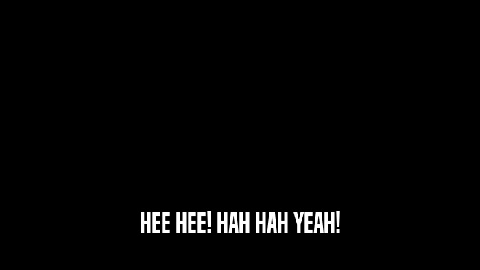 HEE HEE! HAH HAH YEAH!  