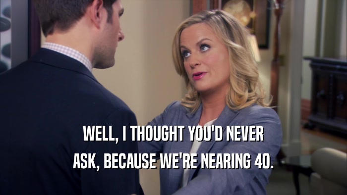 WELL, I THOUGHT YOU'D NEVER ASK, BECAUSE WE'RE NEARING 40. 