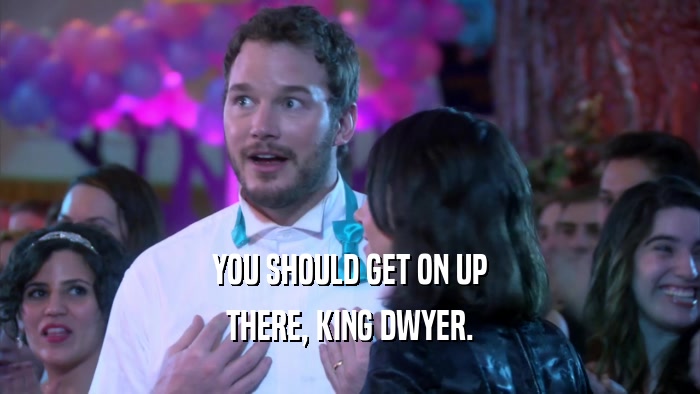 YOU SHOULD GET ON UP
 THERE, KING DWYER.
 