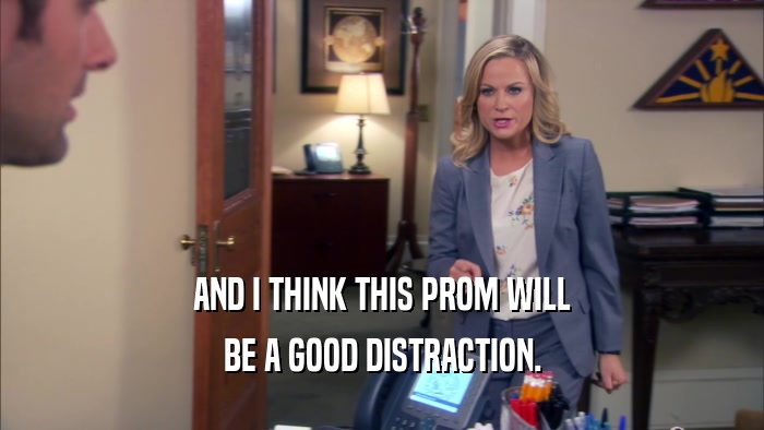 AND I THINK THIS PROM WILL BE A GOOD DISTRACTION. 