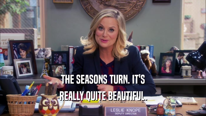 THE SEASONS TURN. IT'S REALLY QUITE BEAUTIFUL. 