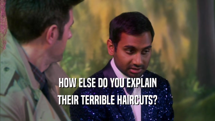 HOW ELSE DO YOU EXPLAIN THEIR TERRIBLE HAIRCUTS? 