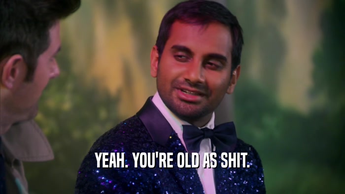 YEAH. YOU'RE OLD AS SHIT.  