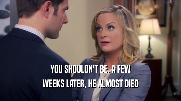 YOU SHOULDN'T BE. A FEW WEEKS LATER, HE ALMOST DIED 