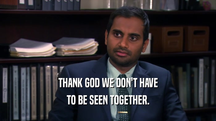 THANK GOD WE DON'T HAVE TO BE SEEN TOGETHER. 