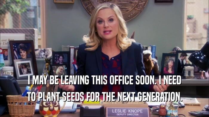 I MAY BE LEAVING THIS OFFICE SOON. I NEED TO PLANT SEEDS FOR THE NEXT GENERATION. 