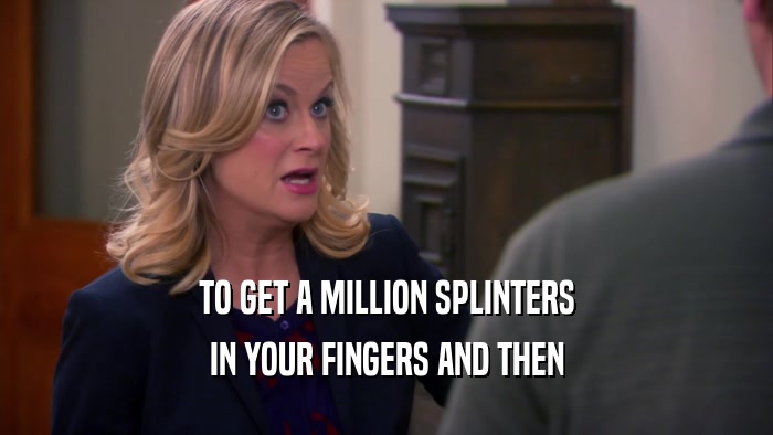 TO GET A MILLION SPLINTERS IN YOUR FINGERS AND THEN 