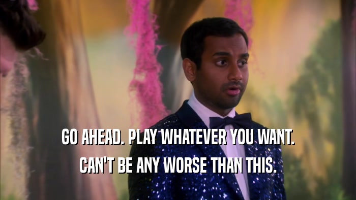 GO AHEAD. PLAY WHATEVER YOU WANT. CAN'T BE ANY WORSE THAN THIS. 