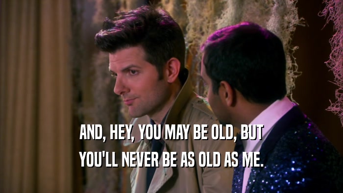 AND, HEY, YOU MAY BE OLD, BUT YOU'LL NEVER BE AS OLD AS ME. 