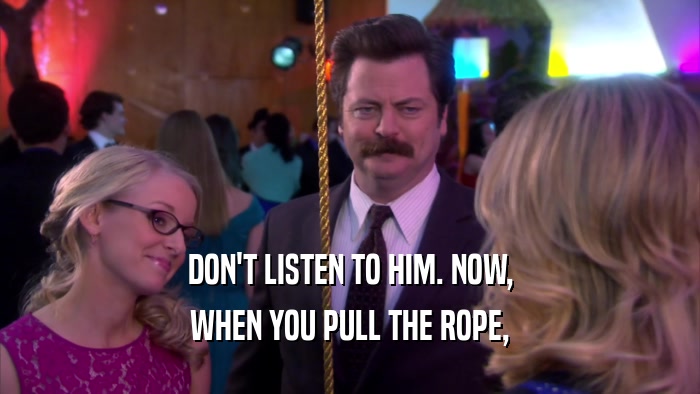 DON'T LISTEN TO HIM. NOW, WHEN YOU PULL THE ROPE, 