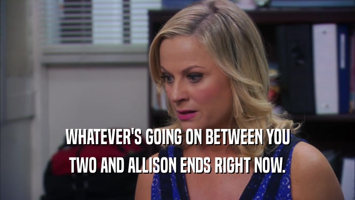 WHATEVER'S GOING ON BETWEEN YOU TWO AND ALLISON ENDS RIGHT NOW. 