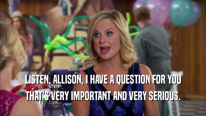 LISTEN, ALLISON, I HAVE A QUESTION FOR YOU THAT'S VERY IMPORTANT AND VERY SERIOUS. 